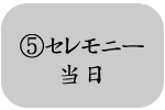⑤セレモニー当日